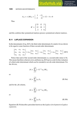 1026 MATRICES AND DETERMINANTS
1
2
3
4
5
6
7
8
9
10
11
12
13
14
15
16
17
18
19
20
21
22
23
24
25
26
27
28
29
30
31
32
33
34
35
36
37
38
39
40
41
42
43
44
45
46
[1026], (22)
Lines: 1688
———
6.66289pt
———
Normal Page
PgEnds:
[1026], (22)
A33 = +|M|33 =
3 −2
−2 4
= 12 − 4 = 8
Thus
Ac
=


23 12 2
12 18 3
2 3 8


and this conﬁrms that symmetrical matrices possess symmetrical cofactor matrices.
B.11 LAPLACE EXPANSION
In the denominator of eq. (B.5), the third-order determinant of a matrix A was shown
to be equal to some function of three second-order determinants
a11 a12 a13
a21 a22 a23
a31 a32 a33
= a11
a22 a23
a32 a33
− a21
a12 a13
a32 a33
+ a31
a12 a13
a22 a23
(B.9)
Notice that each of the second-order determinants is a second-order minor of A.
Thismeansthatthreecofactorsexist,andhenceeq.(B.9)givesarulefortheevaluation
of a third-order determinant which can be extended to an nth-order determinant. For
the ith row,
|A| =
j=n

j=1
(−1)i+j
aij |M|ij
or
|A| =
j=n

j=1
aij Aij (B.10a)
and for the jth column,
|A| =
i=n

i=1
(−1)i+j
aij |M|ij
or
|A| =
i=n

i=1
aij Aij (B.10b)
Equations (B.10) describe a procedure known as the Laplace development or Laplace
expansion.
 