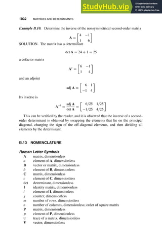 1032 MATRICES AND DETERMINANTS
1
2
3
4
5
6
7
8
9
10
11
12
13
14
15
16
17
18
19
20
21
22
23
24
25
26
27
28
29
30
31
32
33
34
35
36
37
38
39
40
41
42
43
44
45
46
[1032], (28)
Lines: 2166
———
2.55508pt
———
Normal Page
PgEnds:
[1032], (28)
Example B.10. Determine the inverse of the nonsymmetrical second-order matrix
A =

4 −1
1 6
SOLUTION. The matrix has a determinant
det A = 24 + 1 = 25
a cofactor matrix
Ac
=

6 −1
1 4
and an adjoint
adj A =

6 1
−1 4
Its inverse is
A−1
=
adj A
det A
=

6/25 1/25
−1/25 4/25
This can be veriﬁed by the reader, and it is observed that the inverse of a second-
order determinant is obtained by swapping the elements that lie on the principal
diagonal, changing the sign of the off-diagonal elements, and then dividing all
elements by the determinant.
B.13 NOMENCLATURE
Roman Letter Symbols
A matrix, dimensionless
a element of A, dimensionless
B vector or matrix, dimensionless
b element of B, dimensionless
C matrix, dimensionless
c element of C, dimensionless
det determinant, dimensionless
I identity matrix, dimensionless
i element of I, dimensionless
j counter, dimensionless
m number of rows, dimensionless
n number of columns, dimensionless; order of square matrix
P matrix, dimensionless
p element of P, dimensionless
tr trace of a matrix, dimensionless
V vector, dimensionless
 