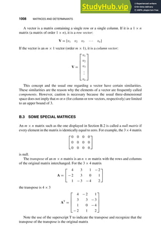 1008 MATRICES AND DETERMINANTS
1
2
3
4
5
6
7
8
9
10
11
12
13
14
15
16
17
18
19
20
21
22
23
24
25
26
27
28
29
30
31
32
33
34
35
36
37
38
39
40
41
42
43
44
45
46
[1008], (4)
Lines: 280
———
5.11214pt
———
Normal Page
PgEnds:
[1008], (4)
A vector is a matrix containing a single row or a single column. If it is a 1 × n
matrix (a matrix of order 1 × n), it is a row vector:
V = [v1 v2 v3 · · · vn]
If the vector is an m × 1 vector (order m × 1), it is a column vector:
V =








v1
v2
v3
.
.
.
vn








This concept and the usual one regarding a vector have certain similarities.
These similarities are the reason why the elements of a vector are frequently called
components. However, caution is necessary because the usual three-dimensional
space does not imply that m or n (for column or row vectors, respectively) are limited
to an upper bound of 3.
B.3 SOME SPECIAL MATRICES
An m × n matrix such as the one displayed in Section B.2 is called a null matrix if
every element in the matrix is identically equal to zero. For example, the 3×4 matrix


0 0 0 0
0 0 0 0
0 0 0 0


is null.
The transpose of an m × n matrix is an n × m matrix with the rows and columns
of the original matrix interchanged. For the 3 × 4 matrix
A =


4 3 1 − 2
− 2 3 0 1
1 − 3 − 4 2


the transpose is 4 × 3
AT
=





4 − 2 1
3 3 − 3
1 0 − 4
− 2 1 2





Note the use of the superscript T to indicate the transpose and recognize that the
transpose of the transpose is the original matrix
 