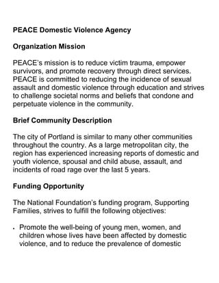 PEACE Domestic Violence Agency<br />Organization Mission<br />PEACE’s mission is to reduce victim trauma, empower survivors, and promote recovery through direct services. PEACE is committed to reducing the incidence of sexual assault and domestic violence through education and strives to challenge societal norms and beliefs that condone and perpetuate violence in the community.<br />Brief Community Description<br />The city of Portland is similar to many other communities throughout the country. As a large metropolitan city, the region has experienced increasing reports of domestic and youth violence, spousal and child abuse, assault, and incidents of road rage over the last 5 years. <br />Funding Opportunity<br />The National Foundation’s funding program, Supporting Families, strives to fulfill the following objectives:<br />Promote the well-being of young men, women, and children whose lives have been affected by domestic violence, and to reduce the prevalence of domestic violence through increased service provision, education, and awareness.<br />Improve the quality of life of families with a member or members in prison, through the provision of services responsive to their needs.<br />Provide young people who are or have been involved with the criminal justice system with a rehabilitation program designed to obtain the skills, confidence, and personal support networks to enable them to lead fulfilled and successful lives.<br />The foundation has two grant programs under which it provides funding to nonprofits:<br />The Small Grants Program offers one-time grants of up to $5,000 to registered charities with an annual budget under $500,000.<br />The Investor Program is an innovative funding program designed to support six organizations under each of the objectives of the Supporting Families program, with up to $150,000 a year for up to 3 years.<br />