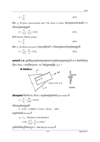 NPIC


               P
        ft =                                                               (B.2)
               Ag

Edl Ag Ca gross cross-sectional area. The factor of safety sMrab;sßanPaBkMNt;enHKW 5 / 3
ehIykugRtaMgGnuBaØatKW
               Fy           Fy
        Ft =            =         = 0.6 Fy                                 (B.3)
               F .S .       5/3
sMrab; fracture rbs; net section
               P
        ft =                                                               (B.4)
               Ae
Edl Ae Ca effective net area. emKuNsuvtßiPaBKW 2.0 EdllT§plrbs;kugRtaMgGnuBaØatKW
               Fu    F
        Ft =        = u = 0.5 Fu                                           (B.5)
               F .S   2


]TahrN_ B>1³ RtYtBinitükugRtaMgenAkñúgGgát;rgkarTajEdlbgðajenAkñúgrUbTI B>1 EdlekItBIbnÞúk
eFIVkar 50kips . eKeRbIEdkRbePT A36 nigb‘ULúgGgát;p©it 7 8 in. .




dMeNaHRsay³ BIsmIkar B.2 nig B.3 kugRtaMgGnuvtþn_enAelI gross section KW
               P   50
        ft =     =     = 20.2ksi
               Ag 2.48

ehIykugRtaMgGnuBaØatKW
        Ft = 0.5Fy = 0.60(36) = 21.6ksi > 20.2ksi     (OK)

kugRtaMgenAelI net area KW
        An = Ag − (thickness × hole diameter )
                    3⎛ 7 1⎞
            = 2.48 − ⎜ + ⎟ = 2.105in.2
                    8⎝ 8 8⎠
RbsinebIeyIgeRbItMélmFüm U enaH effective net area KW
                                             475                                   Appendix B
 