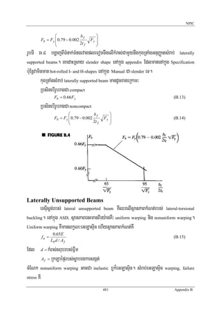 NPIC


                ⎛              bf         ⎞
        Fb = Fy ⎜ 0.79 − 0.002         Fy ⎟
                ⎜              2t f       ⎟
                ⎝                         ⎠
rUbTI   B  >4 bgðajBITMnak;TMngrvagpleFoTTwgelIkMras;CamYynwgkugRtaMgGnuBaØatsMrab; laterally
supported beams. eKedaHRsay slender shape enAkñúg appendix EdlmanenAkñúg Specification

b:uEnþvaminman hot-rolled I- and H-shapes enAkñúg Manual Ca slender eT.
          kugRtaMgsMrab; laterally supported beam mandUcxageRkam³
          RbsinebIrUbragCa compact
                 Fb = 0.66 Fy                                                    (B.13)

        RbsinebIrUbragCa noncompact
                         ⎛              bf        ⎞
                 Fb = Fy ⎜ 0.79 − 0.002        Fy ⎟                              (B.14)
                         ⎜              2t f      ⎟
                         ⎝                        ⎠




Laterally Unsupported Beams
       ersIusþg;rbs; lateral unsupported beam KWQrelIsßanPaBkMNt;rbs; lateral-torsional
buckling. enAkñúg ASD, sßanPaBenHmanBIry:agKW³ uniform warping nig nonuniform warping.

Uniform warping KWmanlkçN³eGLasÞic ehIysßanPaBkMNt;KW
                0.65E
        fu =                                                                     (B.15)
               Lb d / A f

Edl     d=    kMBs;srubrbs;Fñwm
          A f = RkLaépÞrbs;søabrgkarsgát;

cMENk nonuniform warping GacCa inelastic b¤k¾eGLasÞic. sMrab;eGLasÞic warping, failure
stress KW

                                               481                               Appendix B
 