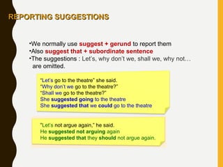 •We normally use suggest + gerund to report them
•Also suggest that + subordinate sentence
•The suggestions : Let’s, why don’t we, shall we, why not…
are omitted.
“Let’s go to the theatre” she said.
“Why don’t we go to the theatre?”
“Shall we go to the theatre?”
She suggested going to the theatre
She suggested that we could go to the theatre
“Let’s not argue again,” he said.
He suggested not arguing again
He suggested that they should not argue again.
REPORTING SUGGESTIONSREPORTING SUGGESTIONS
 