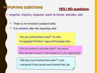 YES / NO questionsYES / NO questions
 There is no inversion (subject/verb)
 If or whether after the reporting verb
“Are you working these days?” he said.
He inquired if/whether I was working those days
“Did you speak to John last night?” she asked
She wanted to know if I had spoken to J, the night before
“Will they have finished their work?” I said.
I wondered if they would have finished their job.
 enquire, inquire, request, want to know, wonder, ask
REPORTING QUESTIONSREPORTING QUESTIONS
 