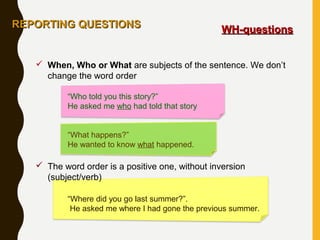  When, Who or What are subjects of the sentence. We don’t
change the word order
“Who told you this story?”
He asked me who had told that story
“What happens?”
He wanted to know what happened.
 The word order is a positive one, without inversion
(subject/verb)
“Where did you go last summer?”.
He asked me where I had gone the previous summer.
REPORTING QUESTIONSREPORTING QUESTIONS
WH-questionsWH-questions
 