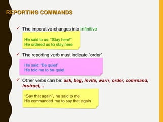  The imperative changes into infinitive
He said to us: “Stay here!”
He ordered us to stay here
 The reporting verb must indicate “order”
He said: “Be quiet”
He told me to be quiet
 Other verbs can be: ask, beg, invite, warn, order, command,
instruct,...
“Say that again”, he said to me
He commanded me to say that again
REPORTING COMMANDSREPORTING COMMANDS
 