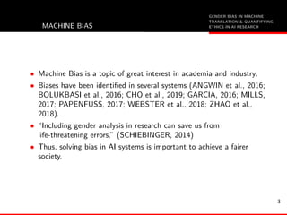 GENDER BIAS IN MACHINE
TRANSLATION & QUANTIFYING
ETHICS IN AI RESEARCHMACHINE BIAS
• Machine Bias is a topic of great interest in academia and industry.
• Biases have been identiﬁed in several systems (ANGWIN et al., 2016;
BOLUKBASI et al., 2016; CHO et al., 2019; GARCIA, 2016; MILLS,
2017; PAPENFUSS, 2017; WEBSTER et al., 2018; ZHAO et al.,
2018).
• “Including gender analysis in research can save us from
life-threatening errors.” (SCHIEBINGER, 2014)
• Thus, solving bias in AI systems is important to achieve a fairer
society.
3
 