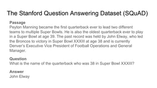 The Stanford Question Answering Dataset (SQuAD)
Passage
Peyton Manning became the first quarterback ever to lead two different
teams to multiple Super Bowls. He is also the oldest quarterback ever to play
in a Super Bowl at age 39. The past record was held by John Elway, who led
the Broncos to victory in Super Bowl XXXIII at age 38 and is currently
Denver’s Executive Vice President of Football Operations and General
Manager.
Question
What is the name of the quarterback who was 38 in Super Bowl XXXIII?
Answer
John Elway
 