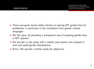 GENDER BIAS IN MACHINE
TRANSLATION & QUANTIFYING
ETHICS IN AI RESEARCHMAIN IDEAS
• There was great social media interest on solving MT gender bias for
professions, in particular in the translation from gender neutral
languages.
• We this issue, by providing a transparent way of assessing gender bias
in MT systems.
• We provide a case study with a widely used system and compare it
with real world gender distributions.
• Extra: We provide a similar study for adjectives.
6
 