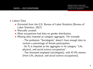 GENDER BIAS IN MACHINE
TRANSLATION & QUANTIFYING
ETHICS IN AI RESEARCHDATA – OCCUPATIONS
• Labour Data
• Extracted from the U.S. Bureau of Labor Statistics (Bureau of
Labor Statistics, 2017)
• Manually curated.
• Most occupations had data on gender distribution.
• Missing data imputed as category aggregate. For example:
- The profession “Sociologists” doesn’t have enough data to
contain a percentage of female participation.
- Its % is imputed as the aggregate in its category “Life,
physical, and social science occupations”.
- Two thousand employed (sociologists), with 47.4% women
(from Life, physical, and social science occupations).
8
 