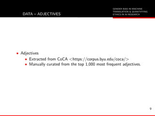 GENDER BIAS IN MACHINE
TRANSLATION & QUANTIFYING
ETHICS IN AI RESEARCHDATA – ADJECTIVES
• Adjectives
• Extracted from CoCA <https://corpus.byu.edu/coca/>
• Manually curated from the top 1,000 most frequent adjectives.
9
 