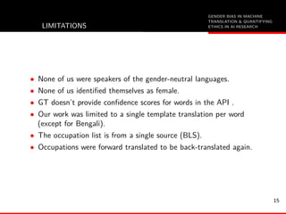 GENDER BIAS IN MACHINE
TRANSLATION & QUANTIFYING
ETHICS IN AI RESEARCHLIMITATIONS
• None of us were speakers of the gender-neutral languages.
• None of us identiﬁed themselves as female.
• GT doesn’t provide conﬁdence scores for words in the API .
• Our work was limited to a single template translation per word
(except for Bengali).
• The occupation list is from a single source (BLS).
• Occupations were forward translated to be back-translated again.
15
 