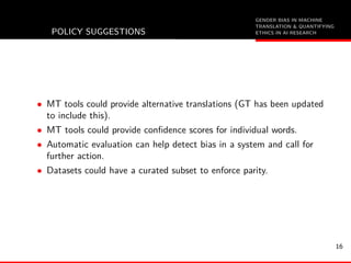 GENDER BIAS IN MACHINE
TRANSLATION & QUANTIFYING
ETHICS IN AI RESEARCHPOLICY SUGGESTIONS
• MT tools could provide alternative translations (GT has been updated
to include this).
• MT tools could provide conﬁdence scores for individual words.
• Automatic evaluation can help detect bias in a system and call for
further action.
• Datasets could have a curated subset to enforce parity.
16
 