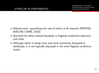 GENDER BIAS IN MACHINE
TRANSLATION & QUANTIFYING
ETHICS IN AI RESEARCHETHICS IN AI CONFERENCES
• Related work: quantifying the role of ethics in AI research (PRATES;
AVELAR; LAMB, 2018)
• Searched for ethics related keywords in ﬂagship conference abstracts
and titles.
• Although ethics is being more and more commonly discussed in
workshops, it is not typically discussed in the main ﬂagship conference
tracks.
17
 
