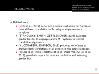 GENDER BIAS IN MACHINE
TRANSLATION & QUANTIFYING
ETHICS IN AI RESEARCHRELATED WORK
• Related work:
• (CHO et al., 2019) performed a similar evaluation for Korean on
three diﬀerent translation tools, using multiple sentence
templates.
• (STANOVSKY; SMITH; ZETTLEMOYER, 2019) evaluated
gender bias for 8 languages and 6 MT systems for correct
translation alignments.
• (KUCZMARSKI; JOHNSON, 2018) proposed techniques to
produce both translations in all genders in the target language.
• (ZHAO et al., 2018; RUDINGER et al., 2018; WEBSTER et al.,
2018) provided corpora for pronoun resolution and assessing
gender bias.
20
 
