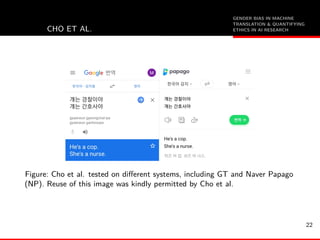 GENDER BIAS IN MACHINE
TRANSLATION & QUANTIFYING
ETHICS IN AI RESEARCHCHO ET AL.
Figure: Cho et al. tested on diﬀerent systems, including GT and Naver Papago
(NP). Reuse of this image was kindly permitted by Cho et al.
22
 
