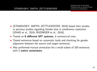 GENDER BIAS IN MACHINE
TRANSLATION & QUANTIFYING
ETHICS IN AI RESEARCHSTANOVSKY, SMITH, ZETTLEMOYER
• (STANOVSKY; SMITH; ZETTLEMOYER, 2019) based their studies
in previous studies regarding Gender bias in coreference resolution
(ZHAO et al., 2018; RUDINGER et al., 2018).
• Tested on 6 diﬀerent MT systems, 4 commercial ones.
• Tested sentences based on automatic tools and checking for gender
alignment between the source and target sentences.
• Also performed manual annotation for a small subset of 100 sentences
with 2 native annotators.
23
 