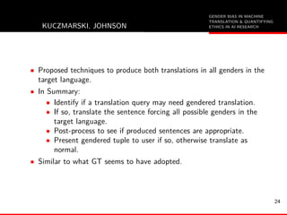 GENDER BIAS IN MACHINE
TRANSLATION & QUANTIFYING
ETHICS IN AI RESEARCHKUCZMARSKI, JOHNSON
• Proposed techniques to produce both translations in all genders in the
target language.
• In Summary:
• Identify if a translation query may need gendered translation.
• If so, translate the sentence forcing all possible genders in the
target language.
• Post-process to see if produced sentences are appropriate.
• Present gendered tuple to user if so, otherwise translate as
normal.
• Similar to what GT seems to have adopted.
24
 