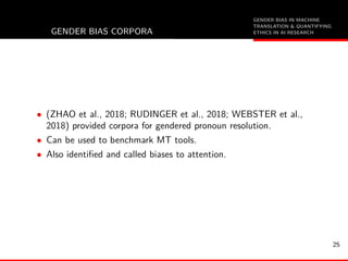 GENDER BIAS IN MACHINE
TRANSLATION & QUANTIFYING
ETHICS IN AI RESEARCHGENDER BIAS CORPORA
• (ZHAO et al., 2018; RUDINGER et al., 2018; WEBSTER et al.,
2018) provided corpora for gendered pronoun resolution.
• Can be used to benchmark MT tools.
• Also identiﬁed and called biases to attention.
25
 