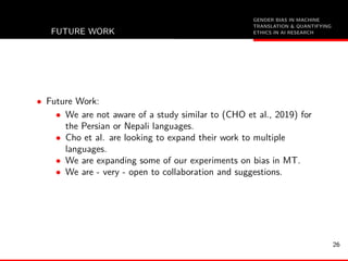 GENDER BIAS IN MACHINE
TRANSLATION & QUANTIFYING
ETHICS IN AI RESEARCHFUTURE WORK
• Future Work:
• We are not aware of a study similar to (CHO et al., 2019) for
the Persian or Nepali languages.
• Cho et al. are looking to expand their work to multiple
languages.
• We are expanding some of our experiments on bias in MT.
• We are - very - open to collaboration and suggestions.
26
 