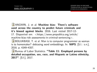 GENDER BIAS IN MACHINE
TRANSLATION & QUANTIFYING
ETHICS IN AI RESEARCH
THANK YOU
BIBLIOGRAPHY I
ANGWIN, J. et al. Machine bias: There’s software
used across the country to predict future criminals and
it’s biased against blacks. 2016. Last visited 2017-12-
17. Disponível em: <https://www.propublica.org/article/
machine-bias-risk-assessments-in-criminal-sentencing>.
BOLUKBASI, T. et al. Man is to computer programmer as woman
is to homemaker? debiasing word embeddings. In: NIPS. [S.l.: s.n.],
2016. p. 4349–4357.
Bureau of Labor Statistics. "Table 11: Employed persons by
detailed occupation, sex, race, and Hispanic or Latino ethnicity,
2017". [S.l.], 2017.
28
 