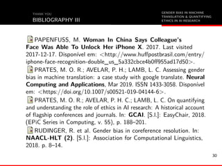 GENDER BIAS IN MACHINE
TRANSLATION & QUANTIFYING
ETHICS IN AI RESEARCH
THANK YOU
BIBLIOGRAPHY III
PAPENFUSS, M. Woman In China Says Colleague’s
Face Was Able To Unlock Her iPhone X. 2017. Last visited
2017-12-17. Disponível em: <http://www.huﬀpostbrasil.com/entry/
iphone-face-recognition-double_us_5a332cbce4b0ﬀ955ad17d50>.
PRATES, M. O. R.; AVELAR, P. H.; LAMB, L. C. Assessing gender
bias in machine translation: a case study with google translate. Neural
Computing and Applications, Mar 2019. ISSN 1433-3058. Disponível
em: <https://doi.org/10.1007/s00521-019-04144-6>.
PRATES, M. O. R.; AVELAR, P. H. C.; LAMB, L. C. On quantifying
and understanding the role of ethics in AI research: A historical account
of ﬂagship conferences and journals. In: GCAI. [S.l.]: EasyChair, 2018.
(EPiC Series in Computing, v. 55), p. 188–201.
RUDINGER, R. et al. Gender bias in coreference resolution. In:
NAACL-HLT (2). [S.l.]: Association for Computational Linguistics,
2018. p. 8–14.
30
 