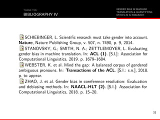 GENDER BIAS IN MACHINE
TRANSLATION & QUANTIFYING
ETHICS IN AI RESEARCH
THANK YOU
BIBLIOGRAPHY IV
SCHIEBINGER, L. Scientiﬁc research must take gender into account.
Nature, Nature Publishing Group, v. 507, n. 7490, p. 9, 2014.
STANOVSKY, G.; SMITH, N. A.; ZETTLEMOYER, L. Evaluating
gender bias in machine translation. In: ACL (1). [S.l.]: Association for
Computational Linguistics, 2019. p. 1679–1684.
WEBSTER, K. et al. Mind the gap: A balanced corpus of gendered
ambiguous pronouns. In: Transactions of the ACL. [S.l.: s.n.], 2018.
p. to appear.
ZHAO, J. et al. Gender bias in coreference resolution: Evaluation
and debiasing methods. In: NAACL-HLT (2). [S.l.]: Association for
Computational Linguistics, 2018. p. 15–20.
31
 