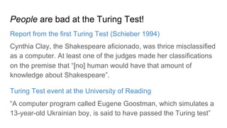 People are bad at the Turing Test!
Report from the first Turing Test (Schieber 1994)
Cynthia Clay, the Shakespeare aficionado, was thrice misclassified
as a computer. At least one of the judges made her classifications
on the premise that “[no] human would have that amount of
knowledge about Shakespeare”.
Turing Test event at the University of Reading
“A computer program called Eugene Goostman, which simulates a
13-year-old Ukrainian boy, is said to have passed the Turing test”
 