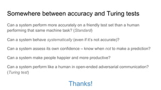 Somewhere between accuracy and Turing tests
Can a system perform more accurately on a friendly test set than a human
performing that same machine task? (Standard)
Can a system perform like a human in open-ended adversarial communication?
(Turing test)
Thanks!
Can a system behave systematically (even if it’s not accurate)?
Can a system assess its own confidence – know when not to make a prediction?
Can a system make people happier and more productive?
 