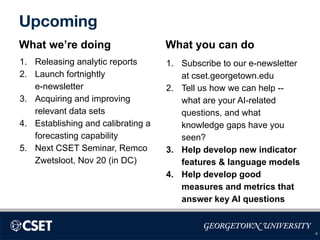 Upcoming
What we’re doing
1. Releasing analytic reports
2. Launch fortnightly
e-newsletter
3. Acquiring and improving
relevant data sets
4. Establishing and calibrating a
forecasting capability
5. Next CSET Seminar, Remco
Zwetsloot, Nov 20 (in DC)
What you can do
1. Subscribe to our e-newsletter
at cset.georgetown.edu
2. Tell us how we can help --
what are your AI-related
questions, and what
knowledge gaps have you
seen?
3. Help develop new indicator
features & language models
4. Help develop good
measures and metrics that
answer key AI questions
9
 