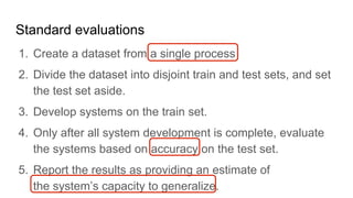 Standard evaluations
1.  Create a dataset from a single process
2.  Divide the dataset into disjoint train and test sets, and set
the test set aside.
3.  Develop systems on the train set.
4.  Only after all system development is complete, evaluate
the systems based on accuracy on the test set.
5.  Report the results as providing an estimate of
the system’s capacity to generalize.
 