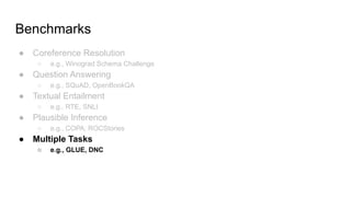 Benchmarks
● Coreference Resolution
○ e.g., Winograd Schema Challenge
● Question Answering
○ e.g., SQuAD, OpenBookQA
● Textual Entailment
○ e.g., RTE, SNLI
● Plausible Inference
○ e.g., COPA, ROCStories
● Multiple Tasks
○ e.g., GLUE, DNC
 