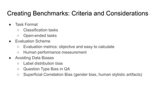 Creating Benchmarks: Criteria and Considerations
● Task Format
○ Classification tasks
○ Open-ended tasks
● Evaluation Scheme
○ Evaluation metrics: objective and easy to calculate
○ Human performance measurement
● Avoiding Data Biases
○ Label distribution bias
○ Question Type Bias in QA
○ Superficial Correlation Bias (gender bias, human stylistic artifacts)
 