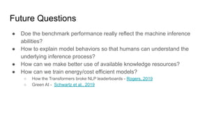 Future Questions
● Doe the benchmark performance really reflect the machine inference
abilities?
● How to explain model behaviors so that humans can understand the
underlying inference process?
● How can we make better use of available knowledge resources?
● How can we train energy/cost efficient models?
○ How the Transformers broke NLP leaderboards - Rogers, 2019
○ Green AI - Schwartz et al., 2019
 