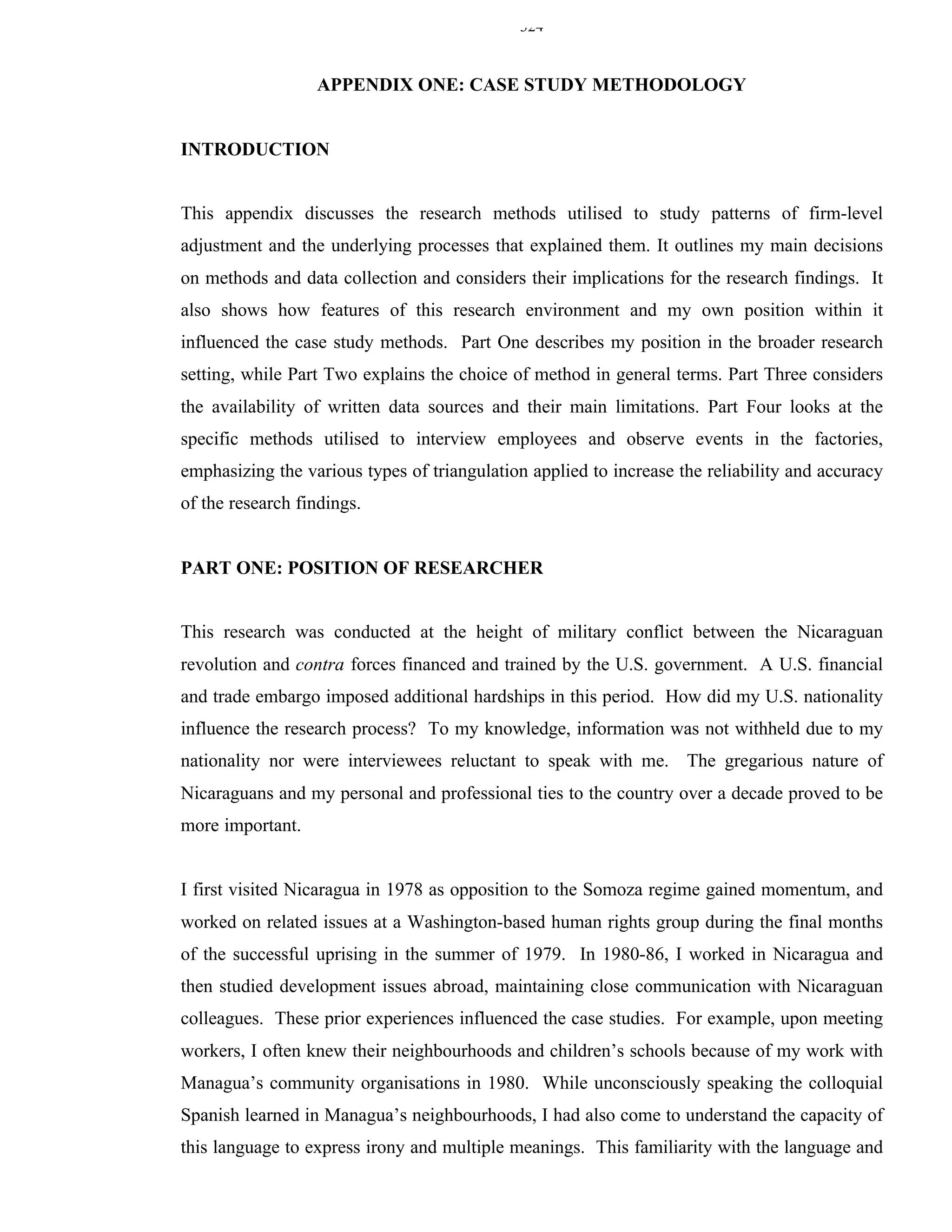 324


                  APPENDIX ONE: CASE STUDY METHODOLOGY


INTRODUCTION


This appendix discusses the research methods utilised to study patterns of firm-level
adjustment and the underlying processes that explained them. It outlines my main decisions
on methods and data collection and considers their implications for the research findings. It
also shows how features of this research environment and my own position within it
influenced the case study methods. Part One describes my position in the broader research
setting, while Part Two explains the choice of method in general terms. Part Three considers
the availability of written data sources and their main limitations. Part Four looks at the
specific methods utilised to interview employees and observe events in the factories,
emphasizing the various types of triangulation applied to increase the reliability and accuracy
of the research findings.


PART ONE: POSITION OF RESEARCHER


This research was conducted at the height of military conflict between the Nicaraguan
revolution and contra forces financed and trained by the U.S. government. A U.S. financial
and trade embargo imposed additional hardships in this period. How did my U.S. nationality
influence the research process? To my knowledge, information was not withheld due to my
nationality nor were interviewees reluctant to speak with me. The gregarious nature of
Nicaraguans and my personal and professional ties to the country over a decade proved to be
more important.


I first visited Nicaragua in 1978 as opposition to the Somoza regime gained momentum, and
worked on related issues at a Washington-based human rights group during the final months
of the successful uprising in the summer of 1979. In 1980-86, I worked in Nicaragua and
then studied development issues abroad, maintaining close communication with Nicaraguan
colleagues. These prior experiences influenced the case studies. For example, upon meeting
workers, I often knew their neighbourhoods and children’s schools because of my work with
Managua’s community organisations in 1980. While unconsciously speaking the colloquial
Spanish learned in Managua’s neighbourhoods, I had also come to understand the capacity of
this language to express irony and multiple meanings. This familiarity with the language and
 