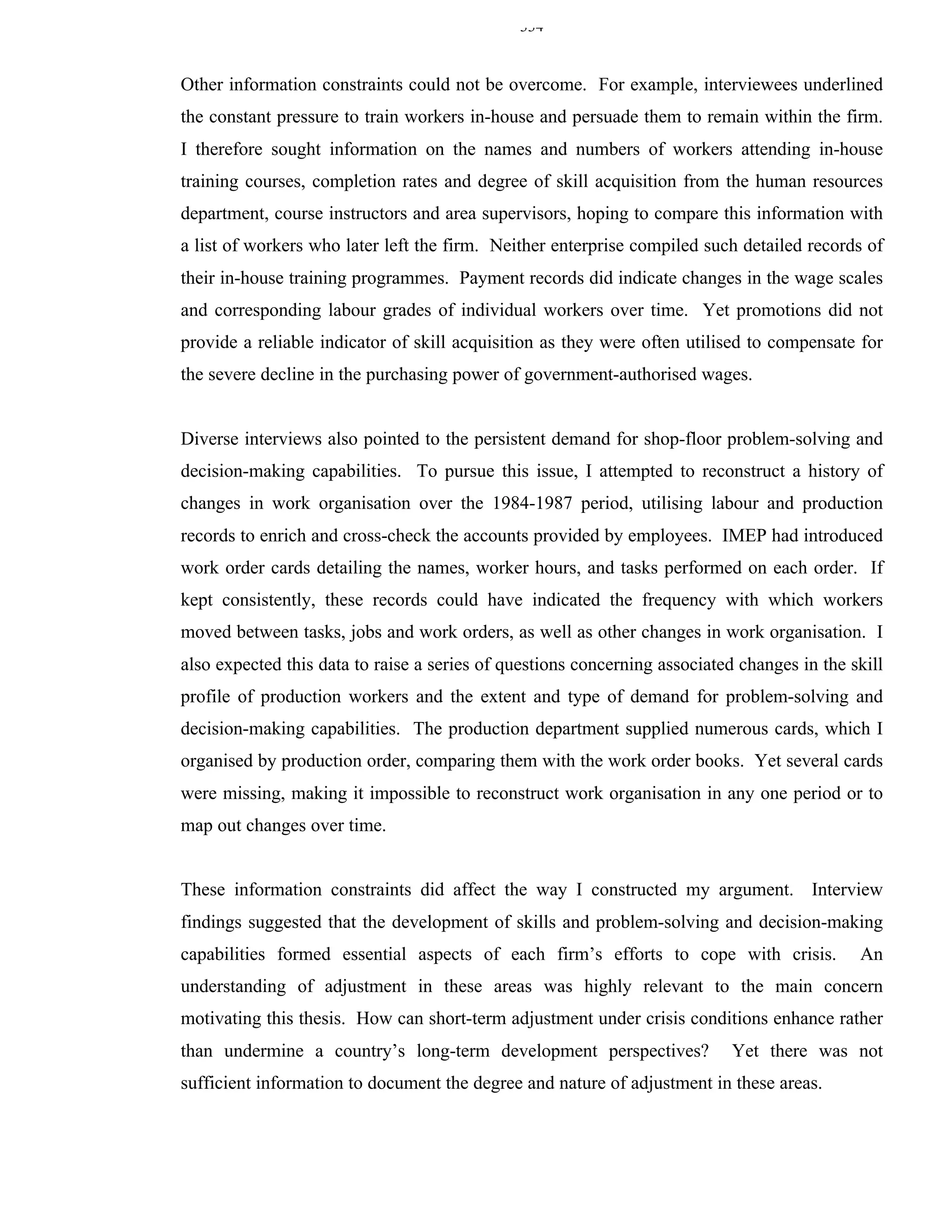 334


Other information constraints could not be overcome. For example, interviewees underlined
the constant pressure to train workers in-house and persuade them to remain within the firm.
I therefore sought information on the names and numbers of workers attending in-house
training courses, completion rates and degree of skill acquisition from the human resources
department, course instructors and area supervisors, hoping to compare this information with
a list of workers who later left the firm. Neither enterprise compiled such detailed records of
their in-house training programmes. Payment records did indicate changes in the wage scales
and corresponding labour grades of individual workers over time. Yet promotions did not
provide a reliable indicator of skill acquisition as they were often utilised to compensate for
the severe decline in the purchasing power of government-authorised wages.


Diverse interviews also pointed to the persistent demand for shop-floor problem-solving and
decision-making capabilities. To pursue this issue, I attempted to reconstruct a history of
changes in work organisation over the 1984-1987 period, utilising labour and production
records to enrich and cross-check the accounts provided by employees. IMEP had introduced
work order cards detailing the names, worker hours, and tasks performed on each order. If
kept consistently, these records could have indicated the frequency with which workers
moved between tasks, jobs and work orders, as well as other changes in work organisation. I
also expected this data to raise a series of questions concerning associated changes in the skill
profile of production workers and the extent and type of demand for problem-solving and
decision-making capabilities. The production department supplied numerous cards, which I
organised by production order, comparing them with the work order books. Yet several cards
were missing, making it impossible to reconstruct work organisation in any one period or to
map out changes over time.


These information constraints did affect the way I constructed my argument. Interview
findings suggested that the development of skills and problem-solving and decision-making
capabilities formed essential aspects of each firm’s efforts to cope with crisis.            An
understanding of adjustment in these areas was highly relevant to the main concern
motivating this thesis. How can short-term adjustment under crisis conditions enhance rather
than undermine a country’s long-term development perspectives?              Yet there was not
sufficient information to document the degree and nature of adjustment in these areas.
 