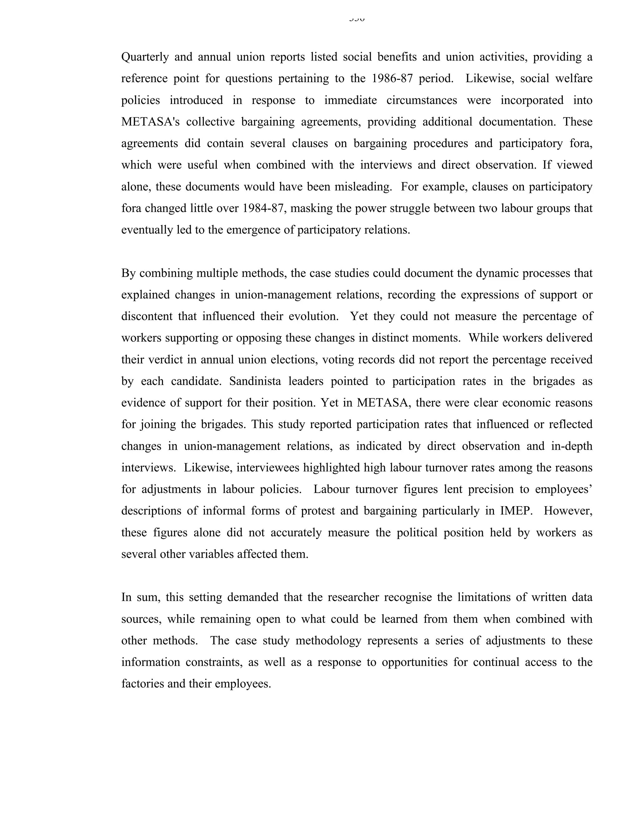 336


Quarterly and annual union reports listed social benefits and union activities, providing a
reference point for questions pertaining to the 1986-87 period. Likewise, social welfare
policies introduced in response to immediate circumstances were incorporated into
METASA's collective bargaining agreements, providing additional documentation. These
agreements did contain several clauses on bargaining procedures and participatory fora,
which were useful when combined with the interviews and direct observation. If viewed
alone, these documents would have been misleading. For example, clauses on participatory
fora changed little over 1984-87, masking the power struggle between two labour groups that
eventually led to the emergence of participatory relations.


By combining multiple methods, the case studies could document the dynamic processes that
explained changes in union-management relations, recording the expressions of support or
discontent that influenced their evolution. Yet they could not measure the percentage of
workers supporting or opposing these changes in distinct moments. While workers delivered
their verdict in annual union elections, voting records did not report the percentage received
by each candidate. Sandinista leaders pointed to participation rates in the brigades as
evidence of support for their position. Yet in METASA, there were clear economic reasons
for joining the brigades. This study reported participation rates that influenced or reflected
changes in union-management relations, as indicated by direct observation and in-depth
interviews. Likewise, interviewees highlighted high labour turnover rates among the reasons
for adjustments in labour policies. Labour turnover figures lent precision to employees’
descriptions of informal forms of protest and bargaining particularly in IMEP. However,
these figures alone did not accurately measure the political position held by workers as
several other variables affected them.


In sum, this setting demanded that the researcher recognise the limitations of written data
sources, while remaining open to what could be learned from them when combined with
other methods. The case study methodology represents a series of adjustments to these
information constraints, as well as a response to opportunities for continual access to the
factories and their employees.
 