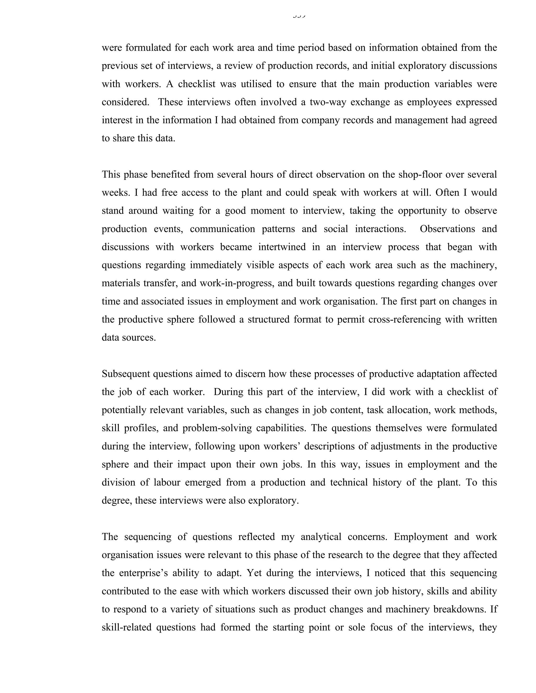 339


were formulated for each work area and time period based on information obtained from the
previous set of interviews, a review of production records, and initial exploratory discussions
with workers. A checklist was utilised to ensure that the main production variables were
considered. These interviews often involved a two-way exchange as employees expressed
interest in the information I had obtained from company records and management had agreed
to share this data.


This phase benefited from several hours of direct observation on the shop-floor over several
weeks. I had free access to the plant and could speak with workers at will. Often I would
stand around waiting for a good moment to interview, taking the opportunity to observe
production events, communication patterns and social interactions.           Observations and
discussions with workers became intertwined in an interview process that began with
questions regarding immediately visible aspects of each work area such as the machinery,
materials transfer, and work-in-progress, and built towards questions regarding changes over
time and associated issues in employment and work organisation. The first part on changes in
the productive sphere followed a structured format to permit cross-referencing with written
data sources.


Subsequent questions aimed to discern how these processes of productive adaptation affected
the job of each worker. During this part of the interview, I did work with a checklist of
potentially relevant variables, such as changes in job content, task allocation, work methods,
skill profiles, and problem-solving capabilities. The questions themselves were formulated
during the interview, following upon workers’ descriptions of adjustments in the productive
sphere and their impact upon their own jobs. In this way, issues in employment and the
division of labour emerged from a production and technical history of the plant. To this
degree, these interviews were also exploratory.


The sequencing of questions reflected my analytical concerns. Employment and work
organisation issues were relevant to this phase of the research to the degree that they affected
the enterprise’s ability to adapt. Yet during the interviews, I noticed that this sequencing
contributed to the ease with which workers discussed their own job history, skills and ability
to respond to a variety of situations such as product changes and machinery breakdowns. If
skill-related questions had formed the starting point or sole focus of the interviews, they
 