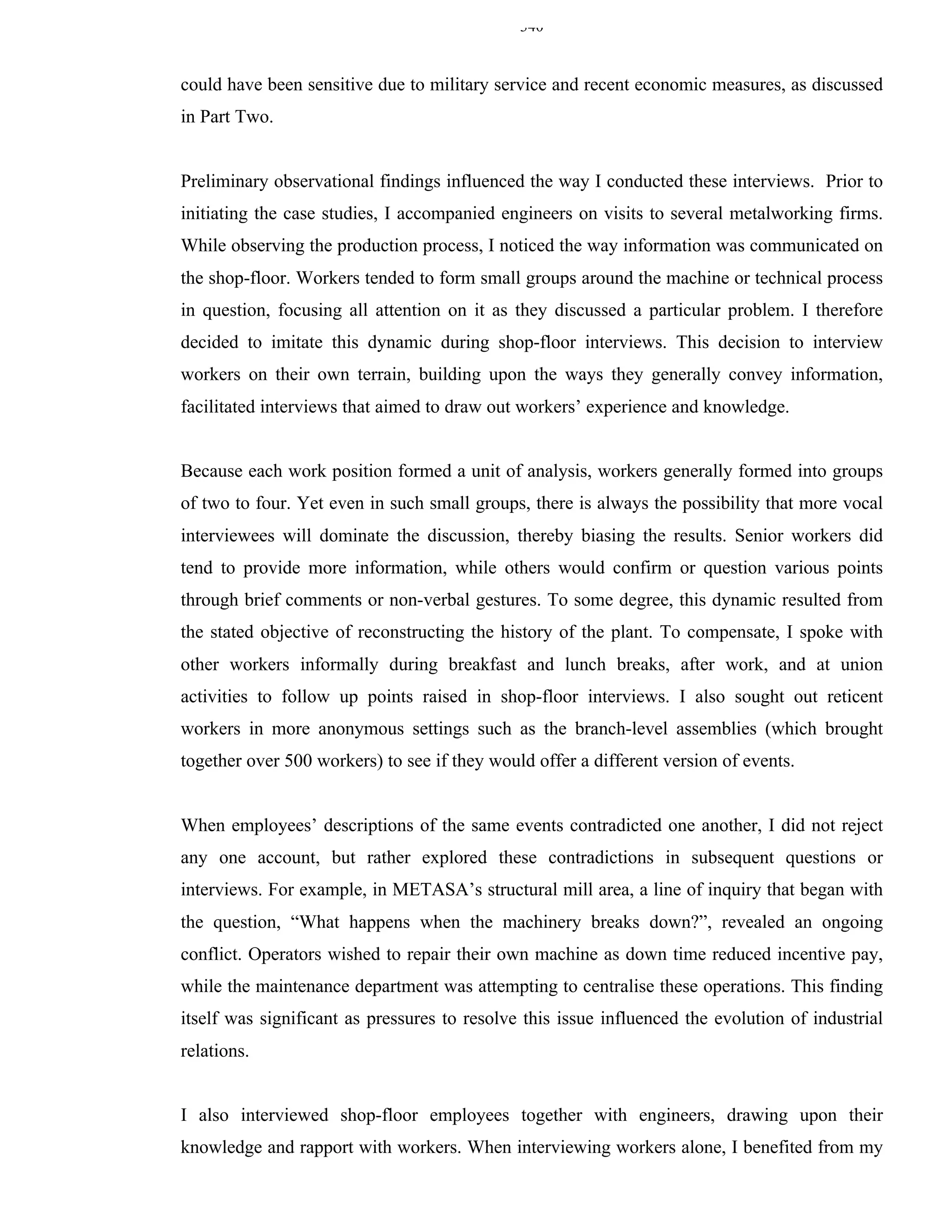 340


could have been sensitive due to military service and recent economic measures, as discussed
in Part Two.


Preliminary observational findings influenced the way I conducted these interviews. Prior to
initiating the case studies, I accompanied engineers on visits to several metalworking firms.
While observing the production process, I noticed the way information was communicated on
the shop-floor. Workers tended to form small groups around the machine or technical process
in question, focusing all attention on it as they discussed a particular problem. I therefore
decided to imitate this dynamic during shop-floor interviews. This decision to interview
workers on their own terrain, building upon the ways they generally convey information,
facilitated interviews that aimed to draw out workers’ experience and knowledge.


Because each work position formed a unit of analysis, workers generally formed into groups
of two to four. Yet even in such small groups, there is always the possibility that more vocal
interviewees will dominate the discussion, thereby biasing the results. Senior workers did
tend to provide more information, while others would confirm or question various points
through brief comments or non-verbal gestures. To some degree, this dynamic resulted from
the stated objective of reconstructing the history of the plant. To compensate, I spoke with
other workers informally during breakfast and lunch breaks, after work, and at union
activities to follow up points raised in shop-floor interviews. I also sought out reticent
workers in more anonymous settings such as the branch-level assemblies (which brought
together over 500 workers) to see if they would offer a different version of events.


When employees’ descriptions of the same events contradicted one another, I did not reject
any one account, but rather explored these contradictions in subsequent questions or
interviews. For example, in METASA’s structural mill area, a line of inquiry that began with
the question, “What happens when the machinery breaks down?”, revealed an ongoing
conflict. Operators wished to repair their own machine as down time reduced incentive pay,
while the maintenance department was attempting to centralise these operations. This finding
itself was significant as pressures to resolve this issue influenced the evolution of industrial
relations.


I also interviewed shop-floor employees together with engineers, drawing upon their
knowledge and rapport with workers. When interviewing workers alone, I benefited from my
 