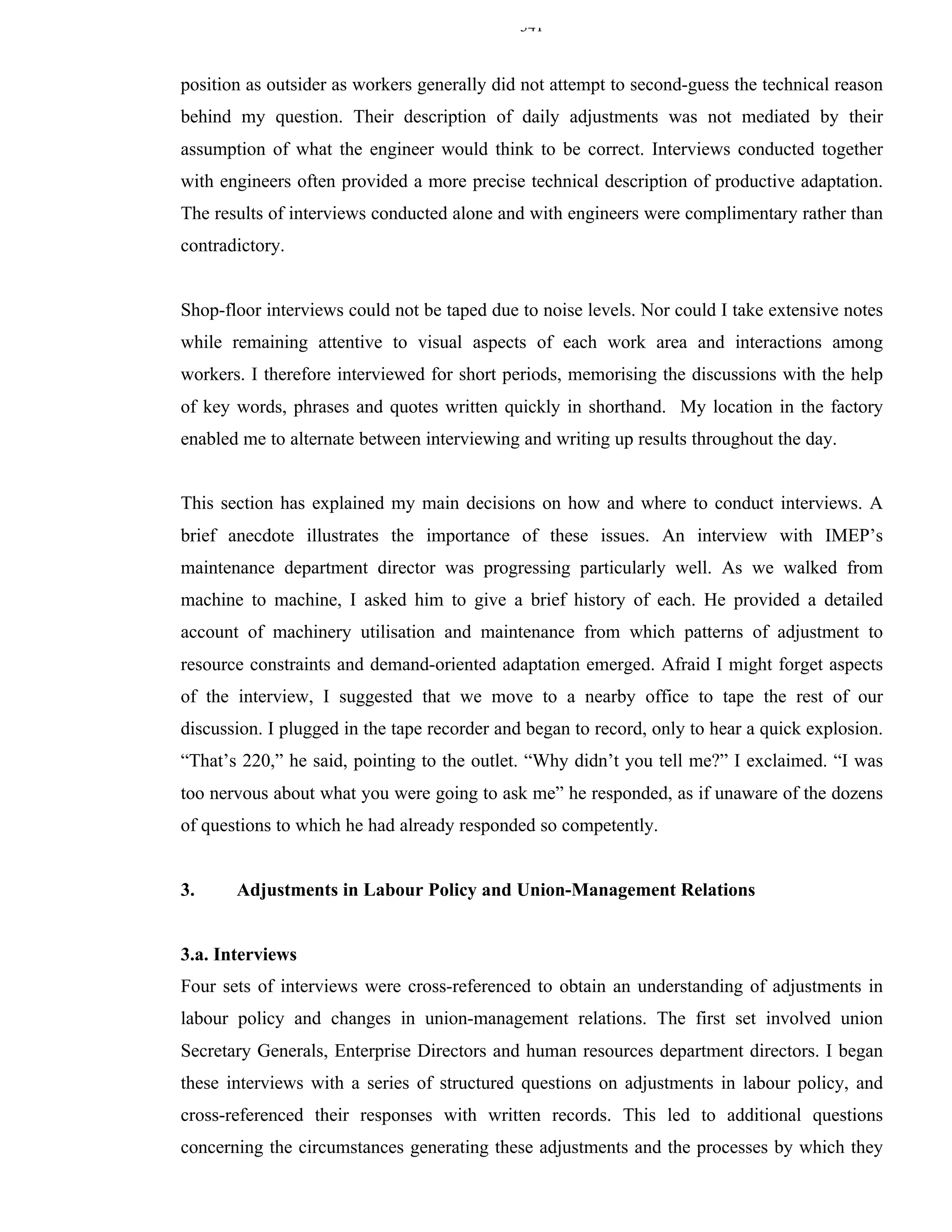 341


position as outsider as workers generally did not attempt to second-guess the technical reason
behind my question. Their description of daily adjustments was not mediated by their
assumption of what the engineer would think to be correct. Interviews conducted together
with engineers often provided a more precise technical description of productive adaptation.
The results of interviews conducted alone and with engineers were complimentary rather than
contradictory.


Shop-floor interviews could not be taped due to noise levels. Nor could I take extensive notes
while remaining attentive to visual aspects of each work area and interactions among
workers. I therefore interviewed for short periods, memorising the discussions with the help
of key words, phrases and quotes written quickly in shorthand. My location in the factory
enabled me to alternate between interviewing and writing up results throughout the day.


This section has explained my main decisions on how and where to conduct interviews. A
brief anecdote illustrates the importance of these issues. An interview with IMEP’s
maintenance department director was progressing particularly well. As we walked from
machine to machine, I asked him to give a brief history of each. He provided a detailed
account of machinery utilisation and maintenance from which patterns of adjustment to
resource constraints and demand-oriented adaptation emerged. Afraid I might forget aspects
of the interview, I suggested that we move to a nearby office to tape the rest of our
discussion. I plugged in the tape recorder and began to record, only to hear a quick explosion.
“That’s 220,” he said, pointing to the outlet. “Why didn’t you tell me?” I exclaimed. “I was
too nervous about what you were going to ask me” he responded, as if unaware of the dozens
of questions to which he had already responded so competently.


3.     Adjustments in Labour Policy and Union-Management Relations


3.a. Interviews
Four sets of interviews were cross-referenced to obtain an understanding of adjustments in
labour policy and changes in union-management relations. The first set involved union
Secretary Generals, Enterprise Directors and human resources department directors. I began
these interviews with a series of structured questions on adjustments in labour policy, and
cross-referenced their responses with written records. This led to additional questions
concerning the circumstances generating these adjustments and the processes by which they
 