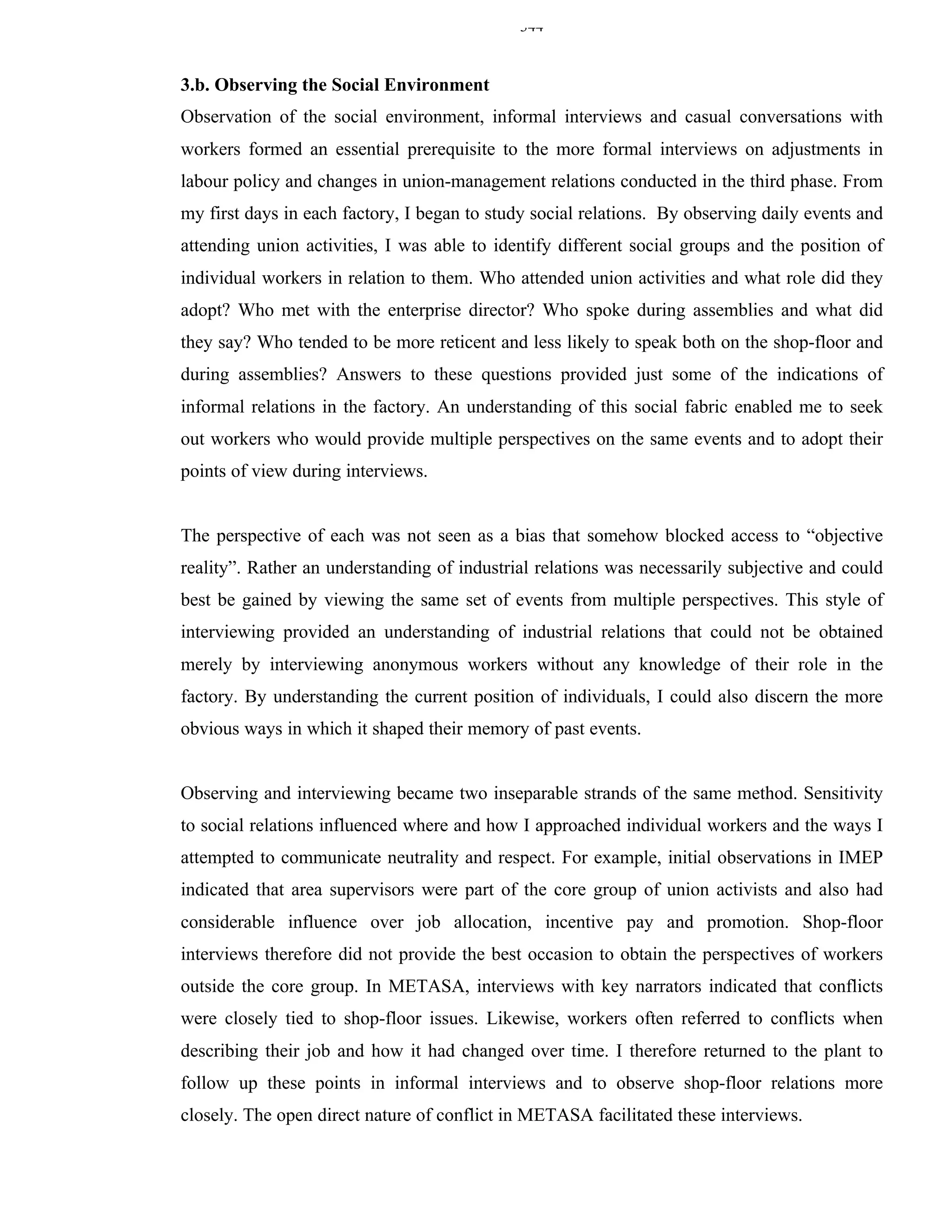 344


3.b. Observing the Social Environment
Observation of the social environment, informal interviews and casual conversations with
workers formed an essential prerequisite to the more formal interviews on adjustments in
labour policy and changes in union-management relations conducted in the third phase. From
my first days in each factory, I began to study social relations. By observing daily events and
attending union activities, I was able to identify different social groups and the position of
individual workers in relation to them. Who attended union activities and what role did they
adopt? Who met with the enterprise director? Who spoke during assemblies and what did
they say? Who tended to be more reticent and less likely to speak both on the shop-floor and
during assemblies? Answers to these questions provided just some of the indications of
informal relations in the factory. An understanding of this social fabric enabled me to seek
out workers who would provide multiple perspectives on the same events and to adopt their
points of view during interviews.


The perspective of each was not seen as a bias that somehow blocked access to “objective
reality”. Rather an understanding of industrial relations was necessarily subjective and could
best be gained by viewing the same set of events from multiple perspectives. This style of
interviewing provided an understanding of industrial relations that could not be obtained
merely by interviewing anonymous workers without any knowledge of their role in the
factory. By understanding the current position of individuals, I could also discern the more
obvious ways in which it shaped their memory of past events.


Observing and interviewing became two inseparable strands of the same method. Sensitivity
to social relations influenced where and how I approached individual workers and the ways I
attempted to communicate neutrality and respect. For example, initial observations in IMEP
indicated that area supervisors were part of the core group of union activists and also had
considerable influence over job allocation, incentive pay and promotion. Shop-floor
interviews therefore did not provide the best occasion to obtain the perspectives of workers
outside the core group. In METASA, interviews with key narrators indicated that conflicts
were closely tied to shop-floor issues. Likewise, workers often referred to conflicts when
describing their job and how it had changed over time. I therefore returned to the plant to
follow up these points in informal interviews and to observe shop-floor relations more
closely. The open direct nature of conflict in METASA facilitated these interviews.
 