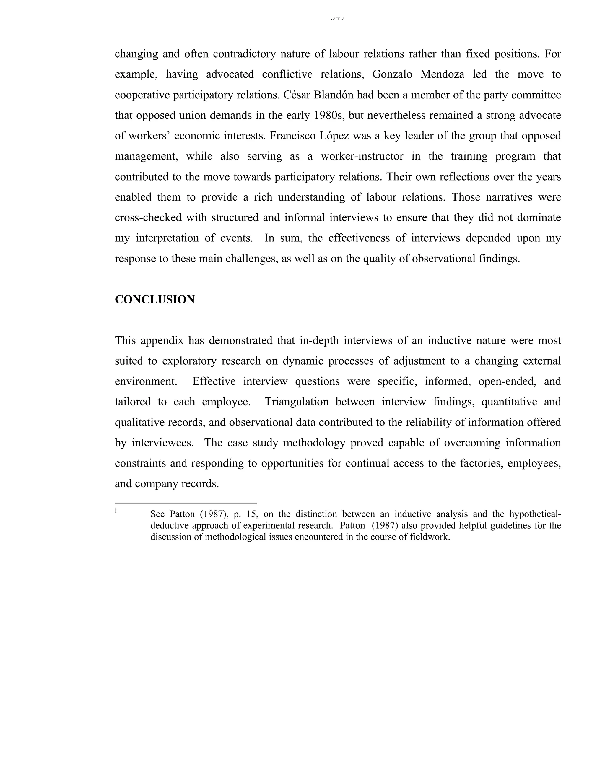 347


changing and often contradictory nature of labour relations rather than fixed positions. For
example, having advocated conflictive relations, Gonzalo Mendoza led the move to
cooperative participatory relations. César Blandón had been a member of the party committee
that opposed union demands in the early 1980s, but nevertheless remained a strong advocate
of workers’ economic interests. Francisco López was a key leader of the group that opposed
management, while also serving as a worker-instructor in the training program that
contributed to the move towards participatory relations. Their own reflections over the years
enabled them to provide a rich understanding of labour relations. Those narratives were
cross-checked with structured and informal interviews to ensure that they did not dominate
my interpretation of events. In sum, the effectiveness of interviews depended upon my
response to these main challenges, as well as on the quality of observational findings.


CONCLUSION


This appendix has demonstrated that in-depth interviews of an inductive nature were most
suited to exploratory research on dynamic processes of adjustment to a changing external
environment.     Effective interview questions were specific, informed, open-ended, and
tailored to each employee.        Triangulation between interview findings, quantitative and
qualitative records, and observational data contributed to the reliability of information offered
by interviewees. The case study methodology proved capable of overcoming information
constraints and responding to opportunities for continual access to the factories, employees,
and company records.

i
       See Patton (1987), p. 15, on the distinction between an inductive analysis and the hypothetical-
       deductive approach of experimental research. Patton (1987) also provided helpful guidelines for the
       discussion of methodological issues encountered in the course of fieldwork.
 