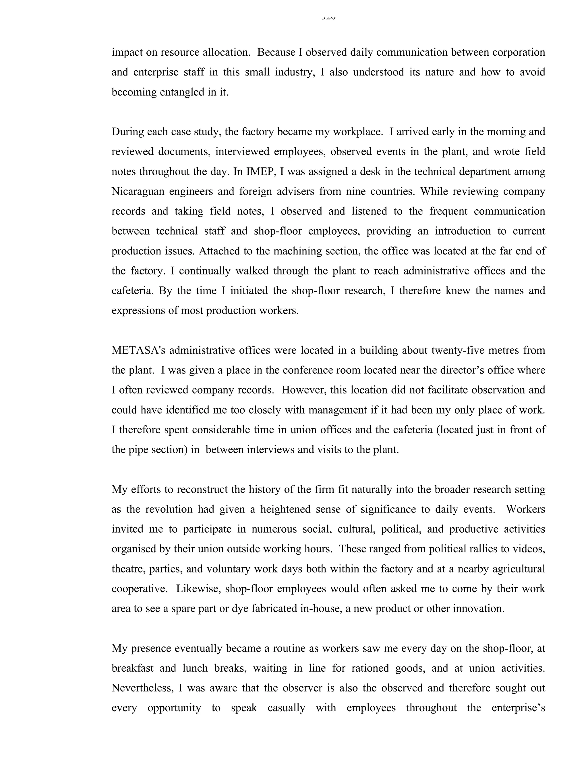 326


impact on resource allocation. Because I observed daily communication between corporation
and enterprise staff in this small industry, I also understood its nature and how to avoid
becoming entangled in it.


During each case study, the factory became my workplace. I arrived early in the morning and
reviewed documents, interviewed employees, observed events in the plant, and wrote field
notes throughout the day. In IMEP, I was assigned a desk in the technical department among
Nicaraguan engineers and foreign advisers from nine countries. While reviewing company
records and taking field notes, I observed and listened to the frequent communication
between technical staff and shop-floor employees, providing an introduction to current
production issues. Attached to the machining section, the office was located at the far end of
the factory. I continually walked through the plant to reach administrative offices and the
cafeteria. By the time I initiated the shop-floor research, I therefore knew the names and
expressions of most production workers.


METASA's administrative offices were located in a building about twenty-five metres from
the plant. I was given a place in the conference room located near the director’s office where
I often reviewed company records. However, this location did not facilitate observation and
could have identified me too closely with management if it had been my only place of work.
I therefore spent considerable time in union offices and the cafeteria (located just in front of
the pipe section) in between interviews and visits to the plant.


My efforts to reconstruct the history of the firm fit naturally into the broader research setting
as the revolution had given a heightened sense of significance to daily events. Workers
invited me to participate in numerous social, cultural, political, and productive activities
organised by their union outside working hours. These ranged from political rallies to videos,
theatre, parties, and voluntary work days both within the factory and at a nearby agricultural
cooperative. Likewise, shop-floor employees would often asked me to come by their work
area to see a spare part or dye fabricated in-house, a new product or other innovation.


My presence eventually became a routine as workers saw me every day on the shop-floor, at
breakfast and lunch breaks, waiting in line for rationed goods, and at union activities.
Nevertheless, I was aware that the observer is also the observed and therefore sought out
every opportunity to speak casually with employees throughout the enterprise’s
 