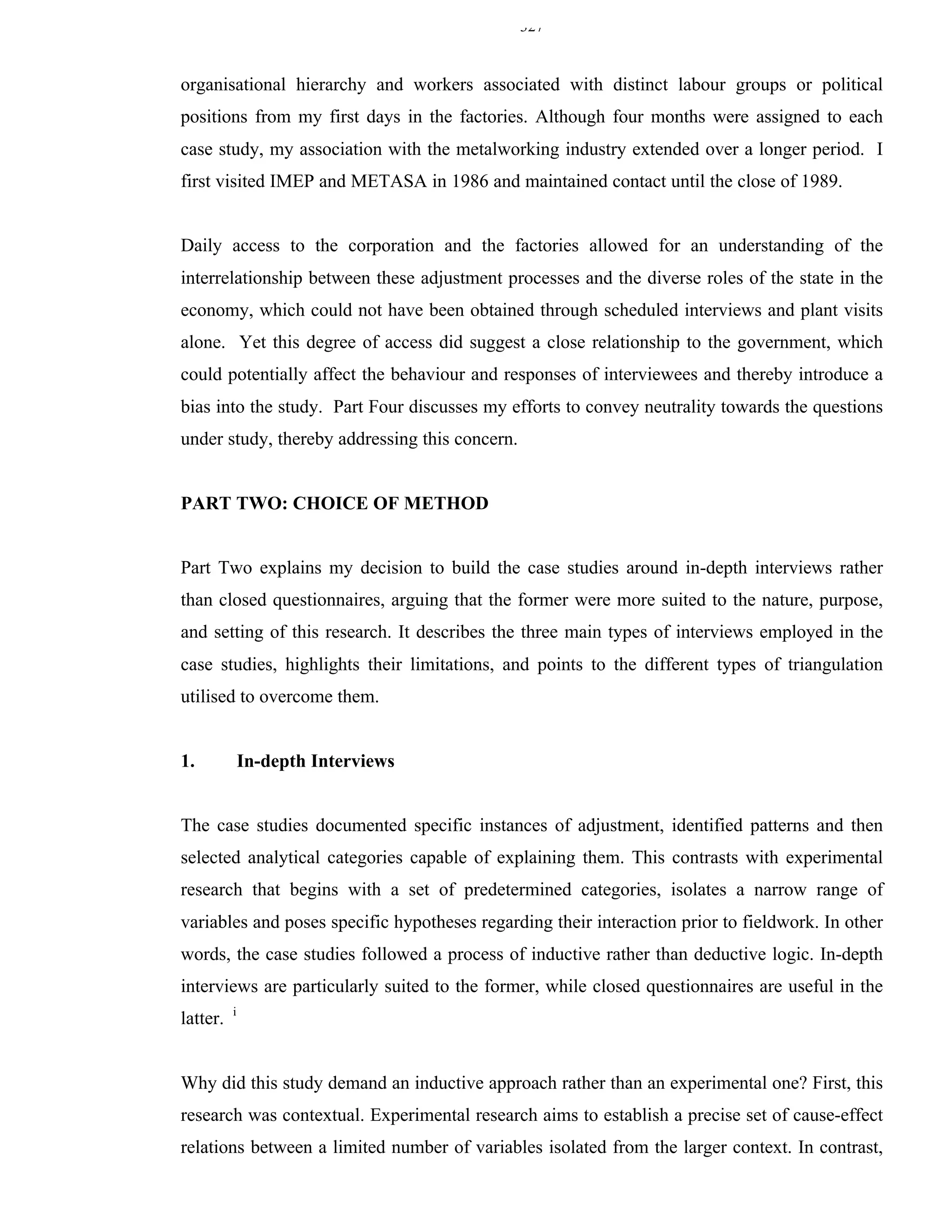 327


organisational hierarchy and workers associated with distinct labour groups or political
positions from my first days in the factories. Although four months were assigned to each
case study, my association with the metalworking industry extended over a longer period. I
first visited IMEP and METASA in 1986 and maintained contact until the close of 1989.


Daily access to the corporation and the factories allowed for an understanding of the
interrelationship between these adjustment processes and the diverse roles of the state in the
economy, which could not have been obtained through scheduled interviews and plant visits
alone. Yet this degree of access did suggest a close relationship to the government, which
could potentially affect the behaviour and responses of interviewees and thereby introduce a
bias into the study. Part Four discusses my efforts to convey neutrality towards the questions
under study, thereby addressing this concern.


PART TWO: CHOICE OF METHOD


Part Two explains my decision to build the case studies around in-depth interviews rather
than closed questionnaires, arguing that the former were more suited to the nature, purpose,
and setting of this research. It describes the three main types of interviews employed in the
case studies, highlights their limitations, and points to the different types of triangulation
utilised to overcome them.


1.            In-depth Interviews


The case studies documented specific instances of adjustment, identified patterns and then
selected analytical categories capable of explaining them. This contrasts with experimental
research that begins with a set of predetermined categories, isolates a narrow range of
variables and poses specific hypotheses regarding their interaction prior to fieldwork. In other
words, the case studies followed a process of inductive rather than deductive logic. In-depth
interviews are particularly suited to the former, while closed questionnaires are useful in the
          i
latter.


Why did this study demand an inductive approach rather than an experimental one? First, this
research was contextual. Experimental research aims to establish a precise set of cause-effect
relations between a limited number of variables isolated from the larger context. In contrast,
 