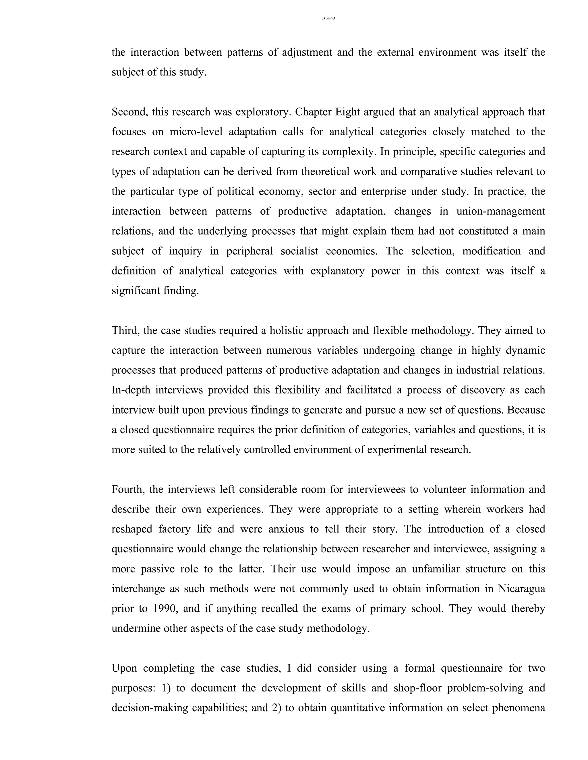 328


the interaction between patterns of adjustment and the external environment was itself the
subject of this study.


Second, this research was exploratory. Chapter Eight argued that an analytical approach that
focuses on micro-level adaptation calls for analytical categories closely matched to the
research context and capable of capturing its complexity. In principle, specific categories and
types of adaptation can be derived from theoretical work and comparative studies relevant to
the particular type of political economy, sector and enterprise under study. In practice, the
interaction between patterns of productive adaptation, changes in union-management
relations, and the underlying processes that might explain them had not constituted a main
subject of inquiry in peripheral socialist economies. The selection, modification and
definition of analytical categories with explanatory power in this context was itself a
significant finding.


Third, the case studies required a holistic approach and flexible methodology. They aimed to
capture the interaction between numerous variables undergoing change in highly dynamic
processes that produced patterns of productive adaptation and changes in industrial relations.
In-depth interviews provided this flexibility and facilitated a process of discovery as each
interview built upon previous findings to generate and pursue a new set of questions. Because
a closed questionnaire requires the prior definition of categories, variables and questions, it is
more suited to the relatively controlled environment of experimental research.


Fourth, the interviews left considerable room for interviewees to volunteer information and
describe their own experiences. They were appropriate to a setting wherein workers had
reshaped factory life and were anxious to tell their story. The introduction of a closed
questionnaire would change the relationship between researcher and interviewee, assigning a
more passive role to the latter. Their use would impose an unfamiliar structure on this
interchange as such methods were not commonly used to obtain information in Nicaragua
prior to 1990, and if anything recalled the exams of primary school. They would thereby
undermine other aspects of the case study methodology.


Upon completing the case studies, I did consider using a formal questionnaire for two
purposes: 1) to document the development of skills and shop-floor problem-solving and
decision-making capabilities; and 2) to obtain quantitative information on select phenomena
 