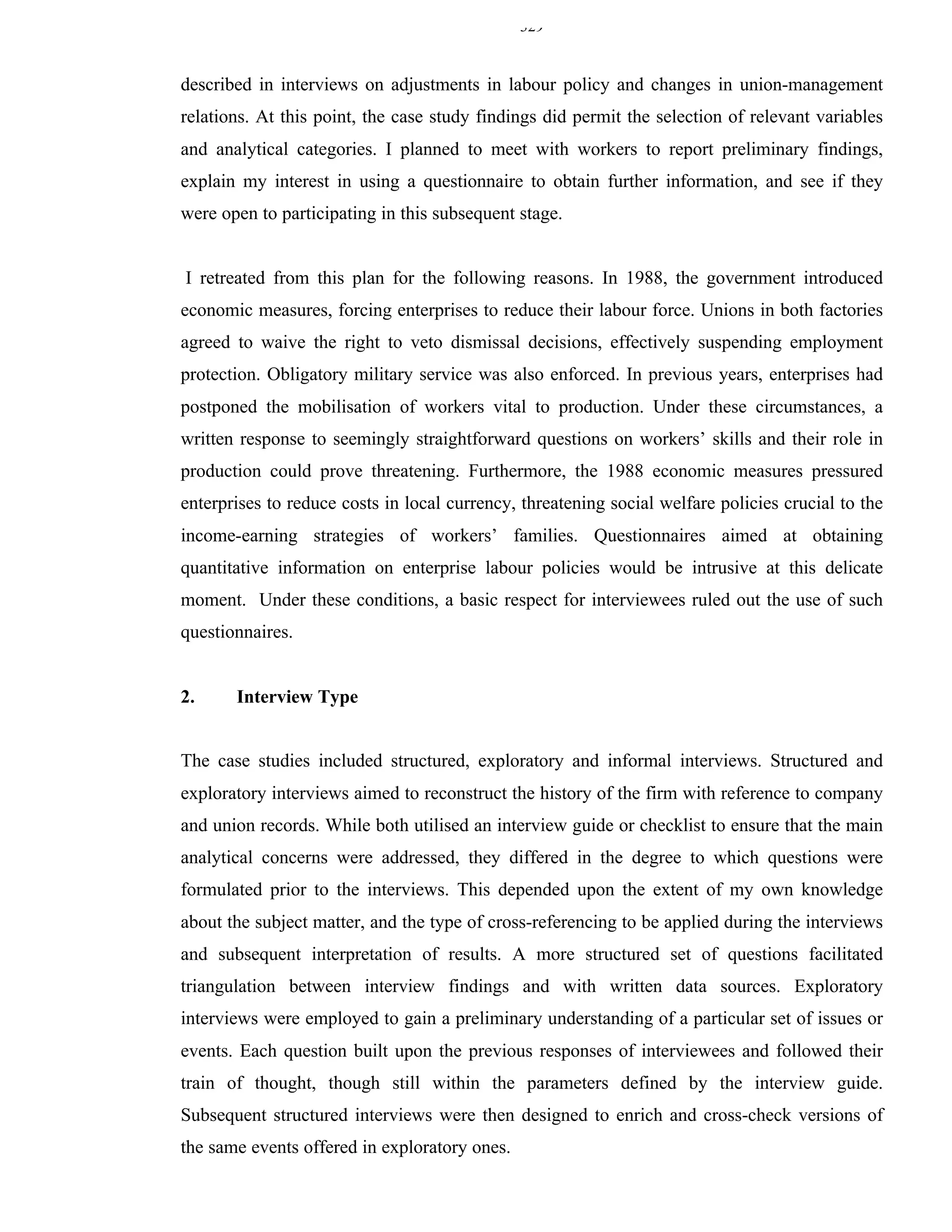 329


described in interviews on adjustments in labour policy and changes in union-management
relations. At this point, the case study findings did permit the selection of relevant variables
and analytical categories. I planned to meet with workers to report preliminary findings,
explain my interest in using a questionnaire to obtain further information, and see if they
were open to participating in this subsequent stage.


I retreated from this plan for the following reasons. In 1988, the government introduced
economic measures, forcing enterprises to reduce their labour force. Unions in both factories
agreed to waive the right to veto dismissal decisions, effectively suspending employment
protection. Obligatory military service was also enforced. In previous years, enterprises had
postponed the mobilisation of workers vital to production. Under these circumstances, a
written response to seemingly straightforward questions on workers’ skills and their role in
production could prove threatening. Furthermore, the 1988 economic measures pressured
enterprises to reduce costs in local currency, threatening social welfare policies crucial to the
income-earning strategies of workers’ families. Questionnaires aimed at obtaining
quantitative information on enterprise labour policies would be intrusive at this delicate
moment. Under these conditions, a basic respect for interviewees ruled out the use of such
questionnaires.


2.     Interview Type


The case studies included structured, exploratory and informal interviews. Structured and
exploratory interviews aimed to reconstruct the history of the firm with reference to company
and union records. While both utilised an interview guide or checklist to ensure that the main
analytical concerns were addressed, they differed in the degree to which questions were
formulated prior to the interviews. This depended upon the extent of my own knowledge
about the subject matter, and the type of cross-referencing to be applied during the interviews
and subsequent interpretation of results. A more structured set of questions facilitated
triangulation between interview findings and with written data sources. Exploratory
interviews were employed to gain a preliminary understanding of a particular set of issues or
events. Each question built upon the previous responses of interviewees and followed their
train of thought, though still within the parameters defined by the interview guide.
Subsequent structured interviews were then designed to enrich and cross-check versions of
the same events offered in exploratory ones.
 