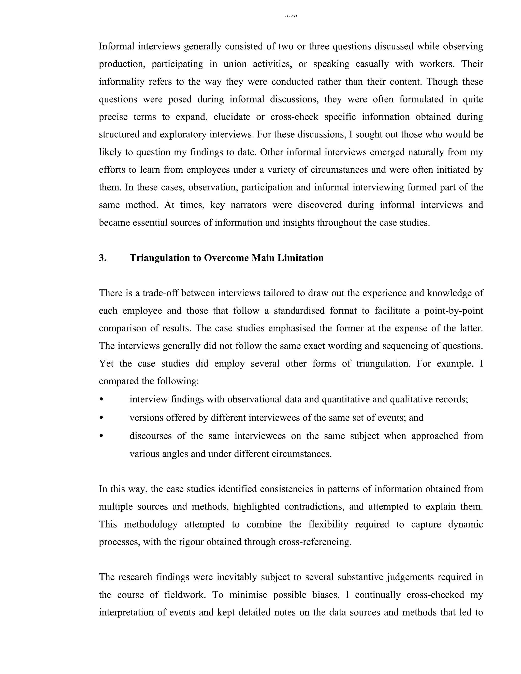 330


Informal interviews generally consisted of two or three questions discussed while observing
production, participating in union activities, or speaking casually with workers. Their
informality refers to the way they were conducted rather than their content. Though these
questions were posed during informal discussions, they were often formulated in quite
precise terms to expand, elucidate or cross-check specific information obtained during
structured and exploratory interviews. For these discussions, I sought out those who would be
likely to question my findings to date. Other informal interviews emerged naturally from my
efforts to learn from employees under a variety of circumstances and were often initiated by
them. In these cases, observation, participation and informal interviewing formed part of the
same method. At times, key narrators were discovered during informal interviews and
became essential sources of information and insights throughout the case studies.


3.     Triangulation to Overcome Main Limitation


There is a trade-off between interviews tailored to draw out the experience and knowledge of
each employee and those that follow a standardised format to facilitate a point-by-point
comparison of results. The case studies emphasised the former at the expense of the latter.
The interviews generally did not follow the same exact wording and sequencing of questions.
Yet the case studies did employ several other forms of triangulation. For example, I
compared the following:
•      interview findings with observational data and quantitative and qualitative records;
•      versions offered by different interviewees of the same set of events; and
•      discourses of the same interviewees on the same subject when approached from
       various angles and under different circumstances.


In this way, the case studies identified consistencies in patterns of information obtained from
multiple sources and methods, highlighted contradictions, and attempted to explain them.
This methodology attempted to combine the flexibility required to capture dynamic
processes, with the rigour obtained through cross-referencing.


The research findings were inevitably subject to several substantive judgements required in
the course of fieldwork. To minimise possible biases, I continually cross-checked my
interpretation of events and kept detailed notes on the data sources and methods that led to
 