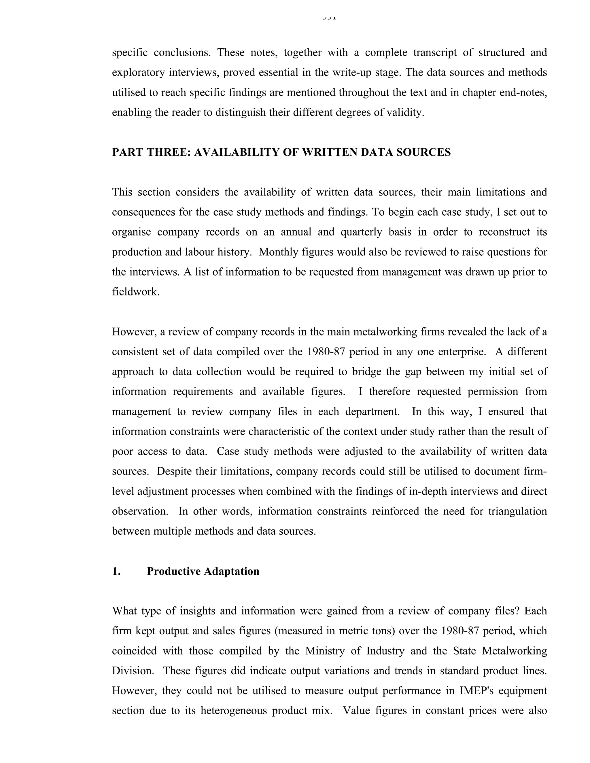331


specific conclusions. These notes, together with a complete transcript of structured and
exploratory interviews, proved essential in the write-up stage. The data sources and methods
utilised to reach specific findings are mentioned throughout the text and in chapter end-notes,
enabling the reader to distinguish their different degrees of validity.


PART THREE: AVAILABILITY OF WRITTEN DATA SOURCES


This section considers the availability of written data sources, their main limitations and
consequences for the case study methods and findings. To begin each case study, I set out to
organise company records on an annual and quarterly basis in order to reconstruct its
production and labour history. Monthly figures would also be reviewed to raise questions for
the interviews. A list of information to be requested from management was drawn up prior to
fieldwork.


However, a review of company records in the main metalworking firms revealed the lack of a
consistent set of data compiled over the 1980-87 period in any one enterprise. A different
approach to data collection would be required to bridge the gap between my initial set of
information requirements and available figures.         I therefore requested permission from
management to review company files in each department.              In this way, I ensured that
information constraints were characteristic of the context under study rather than the result of
poor access to data. Case study methods were adjusted to the availability of written data
sources. Despite their limitations, company records could still be utilised to document firm-
level adjustment processes when combined with the findings of in-depth interviews and direct
observation. In other words, information constraints reinforced the need for triangulation
between multiple methods and data sources.


1.     Productive Adaptation


What type of insights and information were gained from a review of company files? Each
firm kept output and sales figures (measured in metric tons) over the 1980-87 period, which
coincided with those compiled by the Ministry of Industry and the State Metalworking
Division. These figures did indicate output variations and trends in standard product lines.
However, they could not be utilised to measure output performance in IMEP's equipment
section due to its heterogeneous product mix. Value figures in constant prices were also
 