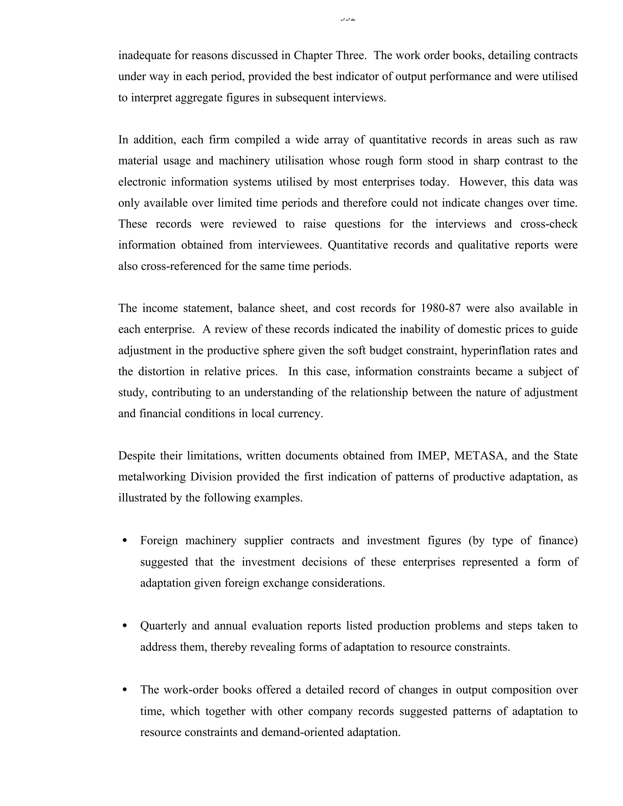 332


inadequate for reasons discussed in Chapter Three. The work order books, detailing contracts
under way in each period, provided the best indicator of output performance and were utilised
to interpret aggregate figures in subsequent interviews.


In addition, each firm compiled a wide array of quantitative records in areas such as raw
material usage and machinery utilisation whose rough form stood in sharp contrast to the
electronic information systems utilised by most enterprises today. However, this data was
only available over limited time periods and therefore could not indicate changes over time.
These records were reviewed to raise questions for the interviews and cross-check
information obtained from interviewees. Quantitative records and qualitative reports were
also cross-referenced for the same time periods.


The income statement, balance sheet, and cost records for 1980-87 were also available in
each enterprise. A review of these records indicated the inability of domestic prices to guide
adjustment in the productive sphere given the soft budget constraint, hyperinflation rates and
the distortion in relative prices. In this case, information constraints became a subject of
study, contributing to an understanding of the relationship between the nature of adjustment
and financial conditions in local currency.


Despite their limitations, written documents obtained from IMEP, METASA, and the State
metalworking Division provided the first indication of patterns of productive adaptation, as
illustrated by the following examples.


•   Foreign machinery supplier contracts and investment figures (by type of finance)
    suggested that the investment decisions of these enterprises represented a form of
    adaptation given foreign exchange considerations.


•   Quarterly and annual evaluation reports listed production problems and steps taken to
    address them, thereby revealing forms of adaptation to resource constraints.


•   The work-order books offered a detailed record of changes in output composition over
    time, which together with other company records suggested patterns of adaptation to
    resource constraints and demand-oriented adaptation.
 