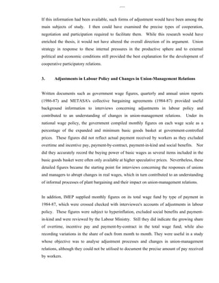 335


If this information had been available, such forms of adjustment would have been among the
main subjects of study.     I then could have examined the precise types of cooperation,
negotiation and participation required to facilitate them. While this research would have
enriched the thesis, it would not have altered the overall direction of its argument. Union
strategy in response to these internal pressures in the productive sphere and to external
political and economic conditions still provided the best explanation for the development of
cooperative participatory relations.


3.     Adjustments in Labour Policy and Changes in Union-Management Relations


Written documents such as government wage figures, quarterly and annual union reports
(1986-87) and METASA's collective bargaining agreements (1984-87) provided useful
background information to interviews concerning adjustments in labour policy and
contributed to an understanding of changes in union-management relations.           Under its
national wage policy, the government compiled monthly figures on each wage scale as a
percentage of the expanded and minimum basic goods basket at government-controlled
prices. These figures did not reflect actual payment received by workers as they excluded
overtime and incentive pay, payment-by-contract, payment-in-kind and social benefits. Nor
did they accurately record the buying power of basic wages as several items included in the
basic goods basket were often only available at higher speculative prices. Nevertheless, these
detailed figures became the starting point for interviews concerning the responses of unions
and managers to abrupt changes in real wages, which in turn contributed to an understanding
of informal processes of plant bargaining and their impact on union-management relations.


In addition, IMEP supplied monthly figures on its total wage fund by type of payment in
1984-87, which were crossed checked with interviewee's accounts of adjustments in labour
policy. These figures were subject to hyperinflation, excluded social benefits and payment-
in-kind and were reviewed by the Labour Ministry. Still they did indicate the growing share
of overtime, incentive pay and payment-by-contract in the total wage fund, while also
recording variations in the share of each from month to month. They were useful in a study
whose objective was to analyse adjustment processes and changes in union-management
relations, although they could not be utilised to document the precise amount of pay received
by workers.
 